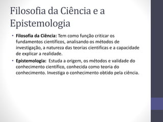 Filosofia da Ciência e a 
Epistemologia 
• Filosofia da Ciência: Tem como função criticar os 
fundamentos científicos, analisando os métodos de 
investigação, a natureza das teorias cientificas e a capacidade 
de explicar a realidade. 
• Epistemologia: Estuda a origem, os métodos e validade do 
conhecimento científico, conhecida como teoria do 
conhecimento. Investiga o conhecimento obtido pela ciência. 
 