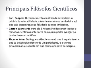 Principais Filósofos Científicos 
• Karl Popper: O conhecimento científico tem validade, o 
critério da refutabilidade, a teoria mantém-se verdadeira até 
que seja encontrada sua falsidade ou suas limitações. 
• Gaston Bachelard: Para ele é necessário descartar teorias e 
métodos científicos anteriores para assim poder avançar no 
conhecimento científico. 
• Thomas Kuhn: Distingue a ciência normal, que é aquela teoria 
que se desenvolve dentro de um paradigma, e a ciência 
extraordinária é aquela em que forma um novo paradigma. 
 