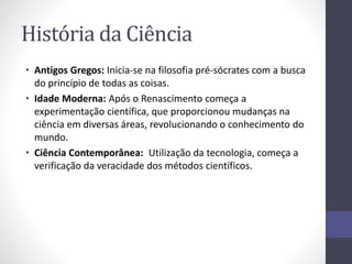 História da Ciência 
• Antigos Gregos: Inicia-se na filosofia pré-sócrates com a busca 
do princípio de todas as coisas. 
• Idade Moderna: Após o Renascimento começa a 
experimentação científica, que proporcionou mudanças na 
ciência em diversas áreas, revolucionando o conhecimento do 
mundo. 
• Ciência Contemporânea: Utilização da tecnologia, começa a 
verificação da veracidade dos métodos científicos. 
 