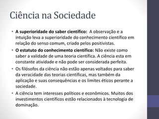 Ciência na Sociedade 
• A superioridade do saber científico: A observação e a 
intuição leva a superioridade do conhecimento científico em 
relação do senso comum, criado pelos positivistas. 
• O estatuto do conhecimento científico: Não existe como 
saber a validade de uma teoria científica. A ciência esta em 
constante atividade e não pode ser considerada perfeita. 
• Os filósofos da ciência não estão apenas voltados para saber 
da veracidade das teorias científicas, mas também da 
aplicação e suas consequências e os limites éticos perante a 
sociedade. 
• A ciência tem interesses políticos e econômicos. Muitos dos 
investimentos científicos estão relacionados à tecnologia de 
dominação. 
 