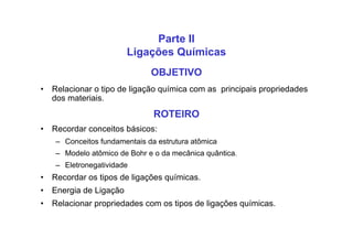 OBJETIVO
• Relacionar o tipo de ligação química com as principais propriedades
dos materiais.
ROTEIRO
• Recordar conceitos básicos:
– Conceitos fundamentais da estrutura atômica
– Modelo atômico de Bohr e o da mecânica quântica.
– Eletronegatividade
• Recordar os tipos de ligações químicas.
• Energia de Ligação
• Relacionar propriedades com os tipos de ligações químicas.
Parte II
Ligações Químicas
 