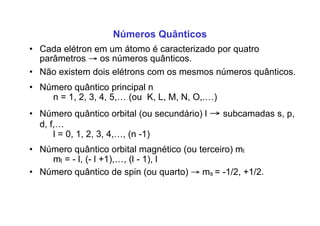 Números Quânticos
• Cada elétron em um átomo é caracterizado por quatro
parâmetros → os números quânticos.
• Não existem dois elétrons com os mesmos números quânticos.
• Número quântico principal n
n = 1, 2, 3, 4, 5,… (ou K, L, M, N, O,.…)
• Número quântico orbital (ou secundário) l → subcamadas s, p,
d, f,…
l = 0, 1, 2, 3, 4,…, (n -1)
• Número quântico orbital magnético (ou terceiro) ml
ml = - l, (- l +1),…, (l - 1), l
• Número quântico de spin (ou quarto) → ms = -1/2, +1/2.
 