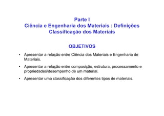 Parte I
Ciência e Engenharia dos Materiais : Definições
Classificação dos Materiais
OBJETIVOS
• Apresentar a relação entre Ciência dos Materiais e Engenharia de
Materiais.
• Apresentar a relação entre composição, estrutura, processamento e
propriedades/desempenho de um material.
• Apresentar uma classificação dos diferentes tipos de materiais.
 