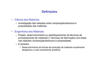 Definições
• Ciência dos Materiais
– Investigação das relações entre composição/estrutura e
propriedades dos materiais
• Engenharia dos Materiais
– Projeto, desenvolvimento ou aperfeiçoamento de técnicas de
processamento de materiais (= técnicas de fabricação) com base
nas relações composição/estrutura e propriedades.
– E também:
• Desenvolvimento de formas de produção de materiais socialmente
desejáveis a custo socialmente aceitável.
 