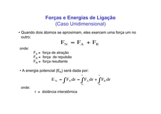 Forças e Energias de Ligação
• Quando dois átomos se aproximam, eles exercem uma força um no
outro:
RAN FFF +=
onde:
FA ≡ força de atração
FR ≡ força de repulsão
FN ≡ força resultante
• A energia potencial (EN) será dada por:
! !! " "
+==
r r
RANN drFdrFdrFE
onde:
r ≡ distância interatômica
(Caso Unidimensional)
 