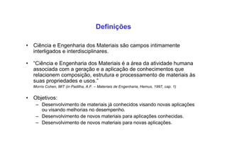 • Ciência e Engenharia dos Materiais são campos intimamente
interligados e interdisciplinares.
• “Ciência e Engenharia dos Materiais é a área da atividade humana
associada com a geração e a aplicação de conhecimentos que
relacionem composição, estrutura e processamento de materiais às
suas propriedades e usos.”
Morris Cohen, MIT (in Padilha, A.F. – Materiais de Engenharia, Hemus, 1997, cap. 1)
• Objetivos:
– Desenvolvimento de materiais já conhecidos visando novas aplicações
ou visando melhorias no desempenho.
– Desenvolvimento de novos materiais para aplicações conhecidas.
– Desenvolvimento de novos materiais para novas aplicações.
Definições
 