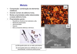 (a)
Metais
• Composição: combinação de elementos
metálicos.
• Grande número de elétrons livres.
• Muitas propriedades estão relacionadas
a esses elétrons livres.
• Propriedades gerais :
– Resistência mecânica de moderada a alta.
– Moderada plasticidade.
– Alta tenacidade.
– Opacos.
– Bons condutores elétricos e térmicos.
(a) Micrografia óptica de um latão policristalino;
(b) micrografia óptica (luz refletida) de um aço
hipoeutetóide, mostrando perlita grossa
(b)
 
