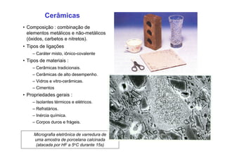 Cerâmicas
• Composição : combinação de
elementos metálicos e não-metálicos
(óxidos, carbetos e nitretos).
• Tipos de ligações
– Caráter misto, iônico-covalente
• Tipos de materiais :
– Cerâmicas tradicionais.
– Cerâmicas de alto desempenho.
– Vidros e vitro-cerâmicas.
– Cimentos
• Propriedades gerais :
– Isolantes térmicos e elétricos.
– Refratários.
– Inércia química.
– Corpos duros e frágeis.
Micrografia eletrônica de varredura de
uma amostra de porcelana calcinada
(atacada por HF a 5oC durante 15s)
 