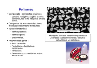 Polímeros
• Composição : compostos orgânicos
– Carbono, hidrogênio, oxigênio e outros
elementos, tais como nitrogênio, enxofre
e cloro.
• Compostos de massas moleculares
muito grandes (macro-moléculas).
• Tipos de materiais :
– Termo-plásticos.
– Termo-rígidos.
– Elastômeros.
• Propriedades gerais :
– Baixa densidade.
– Flexibilidade e facilidade de
conformação.
– Tenacidade.
– Geralmente pouco resistentes a altas
temperaturas.
Micrografia óptica de transmissão (usando luz
polarizada cruzada) mostrando a estrutura
esferulítica de um polietileno.
 
