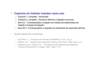 • Capítulos do Callister tratados nesta aula
– Capítulo 1, completo : Introdução
– Capítulo 2, completo : Estrutura atômica e ligações químicas
– Item 6.3 : Considerações a respeito do módulo de elasticidade em
relação à energia de ligação
– Item 20.3 : Considerações a respeito do coeficiente de expansão térmica
• Outras referências importantes
– Van Vlack , L. - Princípios de Ciência dos Materiais, 3a ed., Cap. 2.
– Padilha, A.F. – Materiais de Engenharia. Hemus. São Paulo. 1997. Caps.1 a 3.
– Askeland, D.R. e Phulé, P.P. - The Science and Engineering of Materials.
Thomson Brooks/Cole. 4a edição. 2003. Caps. 1 e 2.
 