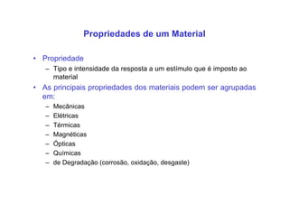 • Propriedade
– Tipo e intensidade da resposta a um estímulo que é imposto ao
material
• As principais propriedades dos materiais podem ser agrupadas
em:
– Mecânicas
– Elétricas
– Térmicas
– Magnéticas
– Ópticas
– Químicas
– de Degradação (corrosão, oxidação, desgaste)
Propriedades de um Material
 