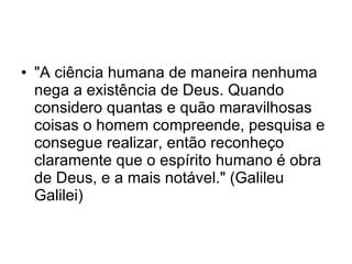 "A ciência humana de maneira nenhuma nega a existência de Deus. Quando considero quantas e quão maravilhosas coisas o homem compreende, pesquisa e consegue realizar, então reconheço claramente que o espírito humano é obra de Deus, e a mais notável." (Galileu Galilei) 