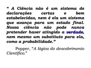 “  A Ciência não é um sistema de declarações certas e bem estabelecidas, nem é ela um sistema que avança para um estado final. Nossa ciência não pode nunca pretender haver atingido a  verdade , nem mesmo um substituto para ela, como a probabilidade.”   Popper, “ A lógica do descobrimento Científico .” 