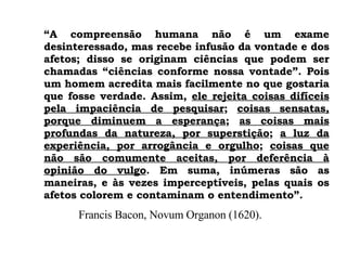 “ A compreensão humana não é um exame desinteressado, mas recebe infusão da vontade e dos afetos; disso se originam ciências que podem ser chamadas “ciências conforme nossa vontade”. Pois um homem acredita mais facilmente no que gostaria que fosse verdade. Assim,  ele rejeita coisas difíceis pela impaciência de pesquisar ;  coisas sensatas, porque diminuem a esperança ;  as coisas mais profundas da natureza, por superstição ;  a luz da experiência, por arrogância e orgulho ;  coisas que não são comumente aceitas, por deferência à opinião do vulgo . Em suma, inúmeras são as maneiras, e às vezes imperceptíveis, pelas quais os afetos colorem e contaminam o entendimento”. Francis Bacon, Novum Organon (1620). 