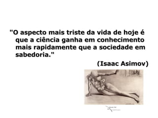 "O aspecto mais triste da vida de hoje é que a ciência ganha em conhecimento mais rapidamente que a sociedade em sabedoria."  (Isaac Asimov) 