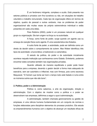 2
É um fenômeno intrigante, complexo e oculto. Está presente nos
setores públicos e privados com fins lucrativos ou não, em situações de trabalho
voluntário e trabalho remunerado. Cada tipo de organização difere em termos de
objetivo, quadro de pessoal e outras variáveis, mas os problemas de poder
organizacional são muitas vezes da própria sobrevivência individual e estão
presentes em cada uma delas.
Para Robbins (2002), poder é um processo natural em qualquer
grupo ou organização. Ele tem origem na força ou na autoridade.
A força, como fonte de poder, surge quando um agente usa ou
ameaça de coerção física outro agente. È uma característica dos Estados.
A outra fonte de poder, a autoridade, pode ser definida como um
direito de decidir sobre o comportamento de outrem. Max Weber identificou três
tipos de autoridade: a burocrática; a tradicional e a carismática.
O estudo da política, do poder e da autoridade inicialmente
acontece naquela instituição que conhecemos como Estado. Entretanto, podemos
encontrar estes conceitos também nas organizações privadas.
Quando utilizado de maneira equilibrada o poder pode trazer
benefícios para a empresa, devendo o gestor decidir a forma mais adequada de
exercê-lo, sem ser autoritário e inflexível, mas com firmeza, pois como escreveu
Maquiavel, “O homem que tenta ser bom o tempo todo está fadado à ruína entre
os inúmeros outros que não são bons”.
2. Política, poder e a Administração
Política é, como sabemos, a arte da organização, direção e
administração. Com o objetivo de mostrar como a política e o poder se
desenvolvem nas empresas, definimos a seguir o que é administração.
A administração, também chamada gerenciamento ou gestão de
empresas, é uma ciência humana fundamentada em um conjunto de normas e
funções elaboradas para disciplinar elementos do processo produtivo. Ela estuda
os empreendimentos humanos com o objetivo de alcançar um resultado eficaz de
 