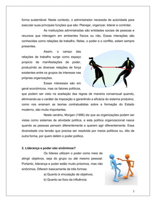 3
forma sustentável. Neste contexto, o administrador necessita de autoridade para
executar suas principais funções que são: Planejar, organizar, liderar e controlar.
As instituições administradas são entidades sociais de pessoas e
recursos que interagem em ambientes físicos ou não. Essas interações são
conhecidas como relações de trabalho. Nelas, o poder e o conflito, estam sempre
presentes.
Assim, o campo das
relações de trabalho surge como espaço
propicio de manifestações de poder,
produzindo as diversas relações de força
existentes entre os grupos de interesse nas
próprias organizações.
Esses interesses são em
geral econômicos, mas os fatores políticos,
que podem ser visto na aceitação das regras de maneira consensual quando,
eliminando-se o caráter de imposição e garantindo a eficácia do sistema produtivo,
como nos ensinam as teorias contratualistas sobre a formação do Estado
moderno, são muito importantes.
Neste cenário, Morgan (1996) diz que as organizações podem ser
vistas como sistemas de atividade política, e esta política organizacional nasce
quando as pessoas pensam diferentemente e querem agir diferentemente. Essa
diversidade cria tensão que precisa ser resolvida por meios políticos ou, dito de
outra forma, por quem detém o poder político.
3. Liderança e poder são sinônimos?
Os líderes utilizam o poder como meio de
atingir objetivos, seja do grupo ou até mesmo pessoal.
Portanto, liderança e poder estão muito próximos, mas não
sinônimos. Diferem basicamente de três formas:
a) Quanto à vinculação de objetivos;
b) Quanto ao foco da influência;
 