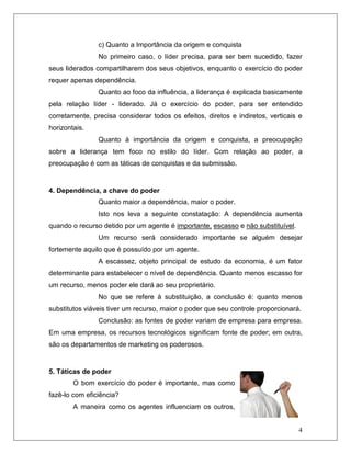 4
c) Quanto a Importância da origem e conquista
No primeiro caso, o líder precisa, para ser bem sucedido, fazer
seus liderados compartilharem dos seus objetivos, enquanto o exercício do poder
requer apenas dependência.
Quanto ao foco da influência, a liderança é explicada basicamente
pela relação líder - liderado. Já o exercício do poder, para ser entendido
corretamente, precisa considerar todos os efeitos, diretos e indiretos, verticais e
horizontais.
Quanto à importância da origem e conquista, a preocupação
sobre a liderança tem foco no estilo do líder. Com relação ao poder, a
preocupação é com as táticas de conquistas e da submissão.
4. Dependência, a chave do poder
Quanto maior a dependência, maior o poder.
Isto nos leva a seguinte constatação: A dependência aumenta
quando o recurso detido por um agente é importante, escasso e não substituível.
Um recurso será considerado importante se alguém desejar
fortemente aquilo que é possuído por um agente.
A escassez, objeto principal de estudo da economia, é um fator
determinante para estabelecer o nível de dependência. Quanto menos escasso for
um recurso, menos poder ele dará ao seu proprietário.
No que se refere à substituição, a conclusão é: quanto menos
substitutos viáveis tiver um recurso, maior o poder que seu controle proporcionará.
Conclusão: as fontes de poder variam de empresa para empresa.
Em uma empresa, os recursos tecnológicos significam fonte de poder; em outra,
são os departamentos de marketing os poderosos.
5. Táticas de poder
O bom exercício do poder é importante, mas como
fazê-lo com eficiência?
A maneira como os agentes influenciam os outros,
 