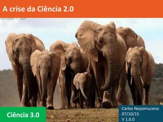 Ciência 3.0
A crise da Ciência 2.0
Carlos Nepomuceno
07/10/15
V 1.0.0
 