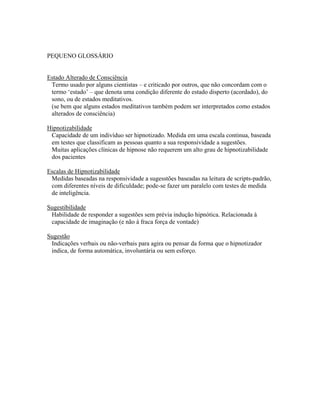 PEQUENO GLOSSÁRIO
Estado Alterado de Consciência
Termo usado por alguns cientistas – e criticado por outros, que não concordam com o
termo ‘estado’ – que denota uma condição diferente do estado disperto (acordado), do
sono, ou de estados meditativos.
(se bem que alguns estados meditativos também podem ser interpretados como estados
alterados de consciência)
Hipnotizabilidade
Capacidade de um indivíduo ser hipnotizado. Medida em uma escala continua, baseada
em testes que classificam as pessoas quanto a sua responsividade a sugestões.
Muitas aplicações clínicas de hipnose não requerem um alto grau de hipnotizabilidade
dos pacientes
Escalas de Hipnotizabilidade
Medidas baseadas na responsividade a sugesstões baseadas na leitura de scripts-padrão,
com diferentes níveis de dificuldade; pode-se fazer um paralelo com testes de medida
de inteligência.
Sugestibilidade
Habilidade de responder a sugestões sem prévia indução hipnótica. Relacionada à
capacidade de imaginação (e não à fraca força de vontade)
Sugestão
Indicações verbais ou não-verbais para agira ou pensar da forma que o hipnotizador
indica, de forma automática, involuntária ou sem esforço.
 