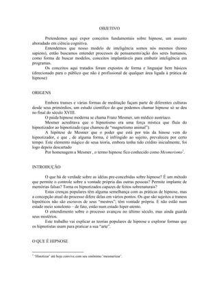 OBJETIVO
Pretendemos aqui expor conceitos fundamentais sobre hipnose, um assunto
aboradado em ciência cognitiva.
Entendemos que nosso modelo de inteligência somos nós mesmos (homo
sapiens), então buscamos entender processos de pensamento/ação dos seres humanos,
como forma de buscar modelos, conceitos implantáveis para embutir inteligência em
programas.
Os conceitos aqui tratados foram expostos de forma e linguajar bem básicos
(direcionado para o público que não é profissional de qualquer área ligada à prática de
hipnose)
ORIGENS
Embora transes e várias formas de meditação façam parte de diferentes culturas
desde seus primórdios, um estudo científico do que podemos chamar hipnose só se deu
no final do século XVIII.
O paida hipnose moderna se chama Franz Mesmer, um médico austríaco.
Mesmer acreditava que o hipnotismo era uma força mística que fluía do
hipnotizador ao hipnotizado (que chamou de “magnetismo animal”).
A hipótese de Mesmer que o poder que está por trás da hinose vem do
hipnotizador, e que , de alguma forma, é infringido ao sujeito, prevaleceu por certo
tempo. Este elemento mágico de seua teoria, embora tenha tido crédito inicialmente, foi
logo depois descartado
Por homenagem a Mesmer , o termo hipnose fico conhecido como Mesmerismo1
.
INTRODUÇÃO
O que há de verdade sobre as idéias pre-concebidas sobre hipnose? É um método
que permite o controle sobre a vontade própria das outras pessoas? Permite implante de
memórias falsas? Torna os hipnotizados capazes de feitos sobrenaturais?
Estas crenças populares têm alguma semelhança com as práticas de hipnose, mas
a concepção atual do processo difere delas em vários pontos. Os que são sujeitos a traness
hipnóticos não são escravos de seus “mestres”; têm vontade própria. E não estão num
estado meio sonolento – de fato, estão num estado hiper-atento.
O entendimento sobre o processo avançou no último século, mas ainda guarda
seus mistérios.
Este trabalho vai explicar as teorias populares de hipnose e explorar formas que
os hipnotistas usam para praticar a sua “arte”.
O QUE É HIPNOSE
1
‘Hinotizar’ até hoje convive com seu sinônimo ‘mesmerizar’.
 