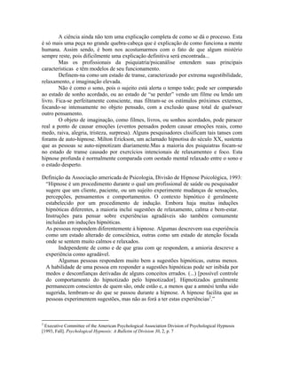 A ciência ainda não tem uma explicação completa de como se dá o processo. Esta
é só mais uma peça no grande quebra-cabeça que é explicação de como funciona a mente
humana. Assim sendo, é bom nos acostumarmos com o fato de que algum mistério
sempre reste, pois dificilmente uma explicação definitiva será encontrada...
Mas os profissionais da psiquiatria/psicanálise entendem suas principais
características e têm modelos de seu funcionamento.
Definem-na como um estado de transe, caracterizado por extrema sugestibilidade,
relaxamento, e imaginação elevada.
Não é como o sono, pois o sujeito está alerta o tempo todo; pode ser comparado
ao estado de sonho acordado, ou ao estado de “se perder” vendo um filme ou lendo um
livro. Fica-se perfeitamente consciente, mas filtram-se os estímulos próximos externos,
focando-se intensamente no objeto pensado, com a exclusão quase total de qualwuer
outro pensamento.
O objeto de imaginação, como filmes, livros, ou sonhos acordados, pode paracer
real a ponto de causar emoções (eventos pensados podem causar emoções reais, como
medo, raiva, alegria, tristeza, surpresa). Alguns pesquisadores clssificam tais tanses com
forams de auto-hipnose. Milton Erickson, um aclamado hipnotisa do século XX, sustenta
que as pessoas se auto-nipnotizam diariamente.Mas a maioria dos psiquiatras focam-se
no estado de transe causado por exercícios intencionais de relaxamenteo e foco. Esta
hipnose profunda é normalmente comparada com oestado mental relaxado entre o sono e
o estado desperto.
Definição da Associação americada de Psicologia, Divisão de Hipnose Psicológica, 1993:
“Hipnose é um procedimento durante o qual um profissional de saúde ou pesquisador
sugere que um cliente, paciente, ou um sujeito experimente mudanças de sensações,
percepções, pensamentos e comportamentos. O contexto hipnótico é geralmente
estabelecido por um procedimento de indução. Embora haja muitas induções
hipnóticas diferentes, a maioria inclui sugestões de relaxamento, calma e bem-estar.
Instruções para pensar sobre experiências agradáveis são também comumente
incluídas em induções hipnóticas.
As pessoas respondem diferentemente à hipnose. Algumas descrevem sua experiência
como um estado alterado de consciênica, outras como um estado de atenção focada
onde se sentem muito calmos e relaxados.
Independente de como e de que grau com qe respondem, a amioria descreve a
experiência como agradável.
Algumas pessoas respondem muito bem a sugestões hipnóticas, outras menos.
A habilidade de uma pessoa em responder a sugestões hipnóticas pode ser inibida por
medos e desconfianças derivadas de alguns conceitos errados. (...) [possível controle
do comportamento do hipnotizado pelo hipnotizador]. Hipnotizados geralmente
permanecem conscientes de quem são, onde estão e, a menos que a amnési tenha sido
sugerida, lembram-se do que se passou durante a hipnose. A hipnose facilita que as
pessoas experimentem sugestões, mas não as forá a ter estas experiências2
.”
2
Executive Committee of the American Psychological Association Division of Psychological Hypnosis
[1993, Fall]. Psychological Hypnosis: A Bulletin of Division 30, 2, p. 7
 