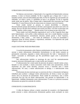 O PROCESSO CONVENCIONAL
Na hipnose convencional, o hipnotizado vê as sugestões do hipnotizador comosua
próprias, e como se fossem realidade. Se lhe é sugerido que a língua tem 2 vezes o
tamanho normal, essle terá dificuldade para falar. Se lhe foi sugerido que stá tomando um
mikshake, vai sentir o gosto e o geladinho na boca e na garganta. Se lhe [e sugerido
medo, pode suar de pânico. Mas o tempo todo o hipnotizado está consciente que é tudo
imaginário. É como brincar de faz-de-conta (como as crianças), num nível intenso.
Neste estado mental as pessoas se sentem desinibidas e relaxadas.
Presumivelmente porque descartaram as dúvidas e preocupações que põem suas acões em
cheque. De novo dá para fazer analogia com assistir um filme: você não se preocupa com
trabalho, família, contas a pagar, ... quando assiste.Você só pensa no que está na tela.
Neste estado você está altametne sugestonável, isot é, se lhe é sugerido fazer algo
(pelo hipnotizador), você acolhe a idéia totalmente. (por isto o estado hpnótico costuma
seer tão divertido:pesoas normalmente discretas podem passar a fazer besteiras,
destramelar a falar, cantar, ..., sem medo de embaraços. O senso de moralidade e
segurança ficam de botuca durante a experiência, entretanto. Um hipnotista não pode
obrigá-lo a fazer o que você não quer.
O QUE ESTÁ POR TRÁS DO PROCESSO
A escola de pensamento sobre hipnose predominante advoga que é uma forma de
acessar a mente subconsiente diretamente (normalmente se está atento somente ao
pensamento consciente, enquanto a mente subconsciente faz todo o “pensamento de
fundo”, acessando as informações que lhe possibilitam seguir com o pensamento
consciente).
Seu subconsciente também se encarrega do que você faz automaticamente
(respirar, processar informações que o corpo recebe, por exemplo).
O subconsciente faz a maior parte do processo de pensar e decidir muitas coisas.
Quando se está acordado, a mente consciente avalia todos estes pensamentos, decide
tansformar em ação certas decisões, processa novas e transmite para a mente
subconsciente. No sono, a mente subconsciente se desliga, e a subconsciente reina
soberana.
Profissionais da área teorizam que os exercícios de foco e relaxamento da hipnose
trabalham para acalmar e subjugar mente subconsciente, de forma a tornar seu papel
menos ativo no processo de pensamento. Neste estado ha consciência, mas a mente
consciente fica por trás da mente subconsciente. Isto permite ao hipnotizador e ao
hipnotizado trabalhar diretamente como subconsciente. É como se o processo acessasse
diretamente um painel de controde do cérebro.
CONSCIENTE E SUBCONSCIENTE
A idéia da hipnose colocar a mente consciente de escanteio e do hipnotizador
poder conectar a mente subconsciente diretamente ganhou muita aceitação no meio
 