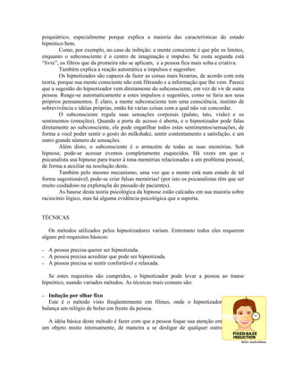 psiquiátrico, especialmetne porque explica a maioria das características do estado
hipnótico bem.
Como, por exemplo, no caso de inibição: a mente consciente é que põe os limites,
enquanto o subconsciente é o centro de imaginação e impulso. Se essta segunda está
“livre”, os filtros que da promeira não se aplicam, e a pessoa fica mais solta e criativa.
Também explica a reação automática a impulsos e sugestões:
Os hipnotizados são capazes de fazer as coisas mais bizarras, de acordo com esta
teoria, porque sua mente consciente não está filtrando e a informação que lhe vem. Parece
que a sugestão do hipnotizador vem diretamente do subconsciente, em vez de vir de outra
pessoa. Reage-se automaticamente a estes impulsos e sugestões, como se faria aos seus
próprios pensamentos. É claro, a mente subconsciente tem uma consciência, instinto de
sobrevivência e idéias próprias, então há várias coisas com a qual não vai concordar.
O subconsciente regula suas sensações corporais (palato, tato, visão) e os
sentimentos (emoções). Quando a porta de acesso é aberta, e o hipnotizador pode falas
diretamente ao subconsciente, ele pode engatilhar todos estes sentimentos/sensações, de
forma a você poder sentir o gosto do milkshake, sentir contentamento e satisfação, e um
outro grande número de sensações.
Além disto, o subconsciente é o armazém de todas as suas memórias. Sob
hipnose, pode-se acessar eventos completamente esquecidos. Há vezes em que o
psicanalista usa hipnose para trazer à tona memórias relacionadas a um problema pessoal,
de forma a auxiliar na resolução deste.
Também pelo mesmo mecanismo, uma vez que a mente está num estado de tal
forma sugestionável, pode-se criar falsas memórias! (por isto os psicanalistas têm que ser
muito cuidadoso na exploraçõa do passado de pacientes).
As basese desta teoria psicológica da hipnose estão calcadas em sua maioria sobre
raciocínio lógico, mas há alguma evidência psicológica que a suporta.
TÉCNICAS
Os métodos utilizados pelos hipnotizadores variam. Entretanto todos eles requerem
alguns pré-requisitos básicos:
– A pessoa precisa querer ser hipnotizada.
– A pessoa precisa acreditar que pode ser hipnotizada.
– A pessoa precisa se sentir confortável e relaxada.
Se estes requisitos são cumpridos, o hipnotizador pode levar a pessoa ao transe
hipnótico, usando variados métodos. As técnicas mais comuns são:
– Indução por olhar fixo
Este é o método visto freqüentemente em filmes, onde o hipnotizador
balança um relógio de bolso em frente da pessoa.
A idéia básica deste método é fazer com que a pessoa foque sua atenção em
um objeto muito intensamente, de maneira a se desligar de qualquer outro
 