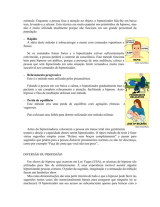 estímulo. Enquanto a pessoa foca a atenção no objeto, o hipnotizador fala-lhe em baixo
tom, levando-a a relaxar. Esta técnica era muito popular nos primórdios da hipnose, mas
não é muito utilizada atualmente porque não funciona em um grande percentual da
população.
– Rápido
A idéia deste método é sobrecarregar a mente com comandos repentinos e
firmes.
Se os comandos forem fortes e o hipnotizador estiver suficientemente
convencido, a pessoa perderá o controle da consciência. Este método funciona
bem para hipnose em público, porque a presença de uma audiência, coloca a
pessoa que será hipnotizada em uma situação limite tornando-a muito mais
suscetível aos comandos do hipnotizador.
– Relaxamento progressivo
Este é o método mais utilizado pelos psicanalistas.
Falando à pessoa em voz baixa e calma, o hipnotizador gradualmente traz o
paciente a um completo relaxamento e atenção, facilitando a hipnose. Auto-
hipnose e fitas de meditação utilizam este método.
– Perda de equilíbrio
Este método cria uma perda de equilíbrio com agitações rítmicas e
vagarosas.
Pais colocam seus bebês para dormir utilizando este método milenar.
Antes do hipnotizadores colocarem a pessoa em transe total eles geralmente
testam o desejo e capacidade destes serem hipnotizados. O típico método de teste é fazer
várias sugestões simples como “Relaxe seus braços completamente” e passar para
sugestões que pedem para a pessoa distorcer pensamentos normais ou não ter descrença,
como por exemplo “Faça de conta que você não tem peso”..
DIVERSÃO OU PROFISSÃO
Em shows de hipnose que ocorrem em Las Vegas (USA), as técnicas de hipnose são
utilizadas para fins de entretenimento. É uma experiência incrível assistir alguém
hipnotizando pessoas comuns. O poder da sugestão, imaginação e a atenuação da inibição
fazem um fantástico show.
Mas estas demonstrações são uma parte mínima de tudo o que a hipnose pode fazer (as
sugestões nestes casos são intencionalmente banais para assegurar que ninguém irá se
machucar). O hipnotizador usa seu acesso ao subconsciente apenas para brincar com o
 