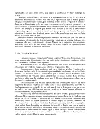 hipnotizado. Em casos mais sérios, este acesso é usado para produzir mudanças na
pessoa.
O exemplo mais difundido da mudança de comportamento através de hipnose é o
tratamento de controle de hábitos. Para este fim, o hipnotizador foca no hábito que está
arraigado no subconsciente (fumar, por exemplo). Com o acesso ao “painel de controle”
da mente, o hipnotizador pode ser capaz reprogramar o subconsciente para reverter o
comportamento. Alguns hipnotizadores fazem isto conectando algo negativo com o mau
hábito (um exemplo é sugerir que fumar causa náusea e se isto é efetivamente
programado, a pessoa começará a passar mal quando pensar em fumar). Uma outra
alternativa é construir um desejo de poder, sugerindo ao subconsciente que você não
precisa de cigarros e não os quer.
Controle de hábito é comumente praticado em massa em cursos ou com fitas ou CDs.
Uma vez que o tratamento não é especificamente voltado para a pessoa e é rápido, estes
programas não são freqüentemente efetivos. Mesmo se o tratamento tem resultados
positivos a curto prazo, há uma grande chance de recaída. Sessões de hipnose diretas e
individuais tendem a ter melhores resultados.
FISIOLOGIA DA HIPNOSE
Numerosos estudos compararam “sinais corporais”de pessoas hipnotizadas com
os de pessoas não hipnotizadas. Em sua maioria, há significantes mudanças físicas
associadas com o estado de transe hipnótico.
As batidas do coração e a respiração diminuem seus ritmos, mas isto é devido ao
relaxamento envolvido no processo, não ä hipnose propriamente dita.
Entretanto parece haver mudanças reais na atividade do cérebro. A mais notável
destas vem da observação de eletreencefalogramas (EEGs), medidas da atividade elétrica
cerebral. As pesquisas em EEG demonstram que o cérebro produz diferentes ondas
cerebrais (ritmos de ovltagem elétrica dependentes ddo estado mental). Sono profundo
tem leituras diferentes do estado de sono, que é diferenet do estado acordade, que é
diferente do estado relaxado.
Estudos mostram que pessoas hipnotizadas são levadas para o estado de maior
freqüência das ondas cerebrais, associadas com o estado completamnete desperto. As
funções das ondas cerebrais não são um indicador definitivo de como a mente opera, mas
seu padrão casa com a hipótese que a mente consciente se “retira” durante a hipnose e a
subconsciente toma um papel mais ativo.
Pesquisadore também estudaram padrões do córtex cerebral que ocorrem durante
a hipnose. Nestes estudos, pessoas hipnotizadas mostraram redução da atividade no lado
direito do córtex cerebral, e aumento no lado direito (neurologistas acreditam que
ohemisfério direito do córtex centraliza o controle lógico do cérebro, operando em
dedução, razão e convenção; o hemisfério direito, contrastando, controla a imaginação e
criatividade). Uma diminuição na atividade do hemisfério direito bate com a hipótese
que a hipnose subjuga a influência inibidora da mente. Concomitantemente, um aumento
na atividade do lado direito do cérebro apóia a idéia de uqe a mente subconsciente,
impulsiva e criativa, toma o controle. Esta não é uuma evidência conclusiva, mas dá
crédito a que a hipnose libere a mente subconsciente
 
