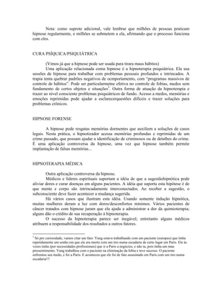 Nota: como suprote adicional, vale lembrar que milhões de pessoas praticam
hipnose regularmente, e milhões se submetem a ela, afirmando que o processo funciona
com eles.
CURA PSÍQUICA/PSIQUIÁTRICA
(Vimos já que a hipnose pode ser usada para tirara maus hábitos)
Uma aplicação relacionada coma hipnose é a hipnoterapia psiquiátrica. Ela usa
sessões de hipnose para trabalhar com problemas pessoais profundos e intrincados. A
trapia tenta quebrar padrões negativos de ocmportamento, com “programas massivos de
controle de hábitos”. Pode ser particularmetne efetiva no controle de fobias, medos sem
fundamento de certos objetos e situações3
. Outra forma de atuação da hipnoterapia e
trazer ao nível consciente problemas psiquiátricos de fundo. Acesso a medos, memórias e
emoções reprimidas pode ajudar a esclarecerquestões difíceis e trazer soluções para
problemas crônicos.
HIPNOSE FORENSE
A hipnose pode resgatas memórias dormentes que auxiliem a soluções de casos
legais. Nesta prática, o hipnotizador acessa memórias profundas e reprimidas de um
crime passado, que possam ajudar a identificação de criminosos ou de detalhes do crime.
É uma aplicação controversa da hipnose, uma vez que hipnose também permite
implantação de falsas memórias...
HIPNOTERAPIA MÉDICA
Outra aplicação controversa da hipnose.
Médicos e líderes espirituais suportam a idéia de que a sugestãohipnótica pode
aliviar dores e curar doenças em alguns pacientes. A idéia que suporta esta hipótese é de
que mente e corpo são intrincadamente interconectados. Ao receber a sugestão, o
subconsciente deve fazer acontecer a mudança sugerida.
Há vários casos que ilustram esta idéia. Usando somente indução hipnótica,
muitas mulheres deram a luz com dores/desconfortos mínimos. Vários pacientes de
câncer tratados com hipnose juram que ela ajuda a administrar a dor da quimioterapia;
alguns dão o crédito de sua recuperação à hipnoterapia.
O sucesso da hipnoterapia parece ser inegável; entretanto alguns médicos
atribuem a responsabilidade dos resultados a outros fatores.
3
Só por curiosidade, vamos citar um fato: Yung estava trabalhando com um paciente (europeu) que tinha
repetidamente um sonho em que ele era morto com um tiro numa escadaria de certo lugar em Paris. Ele às
vezes tinha (por necessidades profissionais) que ir a Paris a negócios, e não ia, pois tinha um mau
pressentimento. Yung trabalhou com o paciente na eliminação da fobia e teve sucesso. O paciente
enfrentou seu medo, e foi a Paris. E aconteceu que ele foi de fato assasinado em Paris com um tiro numa
escadaria!!!
 