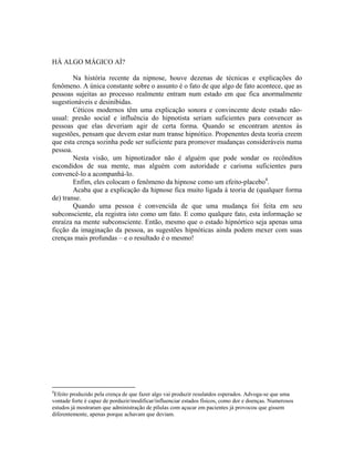 HÁ ALGO MÁGICO AÍ?
Na história recente da nipnose, houve dezenas de técnicas e explicações do
fenômeno. A única constante sobre o assunto é o fato de que algo de fato acontece, que as
pessoas sujeitas ao processo realmente entram num estado em que fica anormalmente
sugestionáveis e desinibidas.
Céticos modernos têm uma explicação sonora e convincente deste estado não-
usual: presão social e influência do hipnotista seriam suficientes para convencer as
pessoas que elas deveriam agir de certa forma. Quando se encontram atentos às
sugestões, pensam que devem estar num transe hipnótico. Propenentes desta teoria creem
que esta crença sozinha pode ser suficiente para promover mudanças consideráveis numa
pessoa.
Nesta visão, um hipnotizador não é alguém que pode sondar os recônditos
escondidos de sua mente, mas alguém com autoridade e carisma suficientes para
convencê-lo a acompanhá-lo.
Enfim, eles colocam o fenômeno da hipnose como um efeito-placebo4
.
Acaba que a explicação da hipnose fica muito ligada à teoria de (qualquer forma
de) transe.
Quando uma pessoa é convencida de que uma mudança foi feita em seu
subconsciente, ela registra isto como um fato. E como qualqure fato, esta informação se
enraíza na mente subconsciente. Então, mesmo que o estado hipnórtico seja apenas uma
ficção da imaginação da pessoa, as sugestões hipnóticas ainda podem mexer com suas
crenças mais profundas – e o resultado é o mesmo!
4
Efeito produzido pela crença de que fazer algo vai produzir resulatdos esperados. Advoga-se que uma
vontade forte é capaz de porduzir/modificar/influenciar estados físicos, como dor e doenças. Numerosos
estudos já mostraram que administração de pílulas com açucar em pacientes já provocou que gissem
diferentemente, apenas porque achavam que deviam.
 