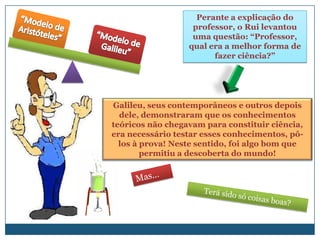 Perante a explicação do
                   professor, o Rui levantou
                   uma questão: “Professor,
                  qual era a melhor forma de
                        fazer ciência?”




Galileu, seus contemporâneos e outros depois
  dele, demonstraram que os conhecimentos
teóricos não chegavam para constituir ciência,
era necessário testar esses conhecimentos, pô-
  los à prova! Neste sentido, foi algo bom que
        permitiu a descoberta do mundo!
 
