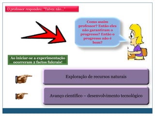 O professor respondeu: “Talvez não…”


                                                  Como assim
                                             professor? Então eles
                                               não garantiram o
                                              progresso? Então o
                                                progresso não é
                                                     bom?



  Ao iniciar-se a experimentação
   ocorreram 2 factos fulcrais!



                                       Exploração de recursos naturais



                          Avanço científico – desenvolvimento tecnológico
 