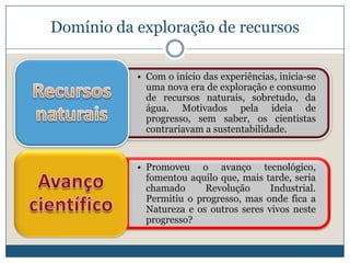 Domínio da exploração de recursos

           • Com o início das experiências, inicia-se
             uma nova era de exploração e consumo
             de recursos naturais, sobretudo, da
             água. Motivados pela ideia de
             progresso, sem saber, os cientistas
             contrariavam a sustentabilidade.


           • Promoveu o avanço tecnológico,
             fomentou aquilo que, mais tarde, seria
             chamado      Revolução      Industrial.
             Permitiu o progresso, mas onde fica a
             Natureza e os outros seres vivos neste
             progresso?
 
