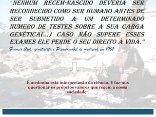 “Nenhum recém-nascido deveria ser
reconhecido como ser humano antes de
ser submetido a um determinado
numero de testes sobre a sua carga
genética(…) Caso não supere esses
exames ele perde o seu direito à vida.”
Francis Crik, geneticista e Premio nobel de medicina em 1962




         É medonha esta interpretação da ciência. E faz-nos
         questionar os próprios valores que regem a nossa
                            sociedade .
 