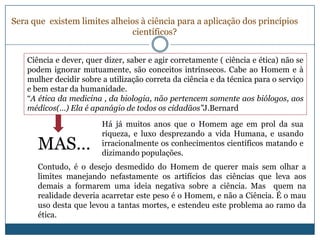 Sera que existem limites alheios à ciência para a aplicação dos princípios
                              científicos?


    Ciência e dever, quer dizer, saber e agir corretamente ( ciência e ética) não se
    podem ignorar mutuamente, são conceitos intrínsecos. Cabe ao Homem e à
    mulher decidir sobre a utilização correta da ciência e da técnica para o serviço
    e bem estar da humanidade.
    “A ética da medicina , da biologia, não pertencem somente aos biólogos, aos
    médicos(…) Ela é apanágio de todos os cidadãos”J.Bernard
                         Há já muitos anos que o Homem age em prol da sua
                         riqueza, e luxo desprezando a vida Humana, e usando
       MAS…              irracionalmente os conhecimentos científicos matando e
                         dizimando populações.
       Contudo, é o desejo desmedido do Homem de querer mais sem olhar a
       limites manejando nefastamente os artifícios das ciências que leva aos
       demais a formarem uma ideia negativa sobre a ciência. Mas quem na
       realidade deveria acarretar este peso é o Homem, e não a Ciência. É o mau
       uso desta que levou a tantas mortes, e estendeu este problema ao ramo da
       ética.
 