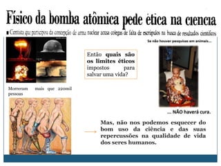 Então quais são
                             os limites éticos
                             impostos      para
                             salvar uma vida?

Morreram   mais que 220mil
pessoas




                                  Mas, não nos podemos esquecer do
                                  bom uso da ciência e das suas
                                  repercussões na qualidade de vida
                                  dos seres humanos.
 