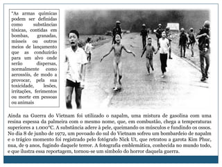 “As armas químicas
 podem ser definidas
 como       substâncias
 tóxicas, contidas em
 bombas,      granadas,
 mísseis ou outros
 meios de lançamento
 que as conduzirão
 para um alvo onde
 serão        dispersas,
 normalmente como
 aerossóis, de modo a
 provocar, pela sua
 toxicidade,     lesões,
 irritações, ferimentos
 ou morte em pessoas
 ou animais

Ainda na Guerra do Vietnam foi utilizado o napalm, uma mistura de gasolina com uma
resina espessa da palmeira com o mesmo nome, que, em combustão, chega a temperaturas
superiores a 1.000°C. A substância adere à pele, queimando os músculos e fundindo os ossos.
No dia 8 de junho de 1972, um povoado do sul do Vietnam sofreu um bombardeio de napalm
e o trágico momento foi registrado pelo fotógrafo Nick Ut, que retratou a garota Kim Phuc,
nua, de 9 anos, fugindo daquele terror. A fotografia emblemática, conhecida no mundo todo,
e que ilustra essa reportagem, tornou-se um símbolo do horror daquela guerra.
 