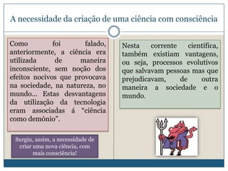A necessidade da criação de uma ciência com consciência

Como          foi      falado,     Nesta    corrente    científica,
anteriormente, a ciência era       também existiam vantagens,
utilizada      de     maneira      ou seja, processos evolutivos
inconsciente, sem noção dos        que salvavam pessoas mas que
efeitos nocivos que provocava      prejudicavam,     de     outra
na sociedade, na natureza, no      maneira a sociedade e o
mundo… Estas desvantagens          mundo.
da utilização da tecnologia
eram associadas á “ciência
como demónio”.

 Surgiu, assim, a necessidade de
  criar uma nova ciência, com
        mais consciência!
 