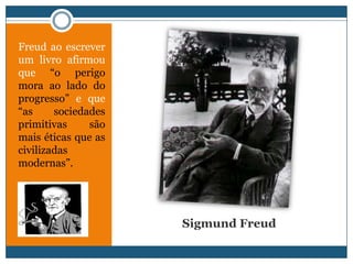Freud ao escrever
um livro afirmou
que “o perigo
mora ao lado do
progresso” e que
“as     sociedades
primitivas     são
mais éticas que as
civilizadas
modernas”.




                     Sigmund Freud
 