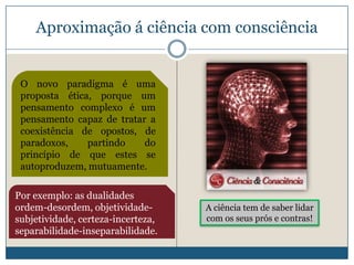 Aproximação á ciência com consciência


 O novo paradigma é uma
 proposta ética, porque um
 pensamento complexo é um
 pensamento capaz de tratar a
 coexistência de opostos, de
 paradoxos,    partindo    do
 princípio de que estes se
 autoproduzem, mutuamente.

Por exemplo: as dualidades
ordem-desordem, objetividade-       A ciência tem de saber lidar
subjetividade, certeza-incerteza,   com os seus prós e contras!
separabilidade-inseparabilidade.
 