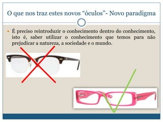 O que nos traz estes novos “óculos”- Novo paradigma

 É preciso reintroduzir o conhecimento dentro do conhecimento,
  isto é, saber utilizar o conhecimento que temos para não
  prejudicar a natureza, a sociedade e o mundo.
 