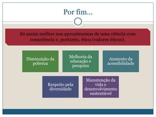 Por fim…

Só assim melhor nos aproximamos de uma ciência com
     consciência e, portanto, ética (valores éticos).


                      Melhoria da
   Diminuição da                         Aumento da
                      educação e
      pobreza                           acessibilidade
                       pesquisa


                              Manutenção da
            Respeito pela         vida e
             diversidade     desenvolvimento
                               sustentável
 