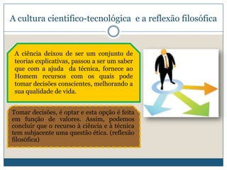 A cultura cientifico-tecnológica e a reflexão filosófica


 A ciência deixou de ser um conjunto de
 teorias explicativas, passou a ser um saber
 que com a ajuda da técnica, fornece ao
 Homem recursos com os quais pode
 tomar decisões conscientes, melhorando a
 sua qualidade de vida.


Tomar decisões, é optar e esta opção é feita
em função de valores. Assim, podemos
concluir que o recurso à ciência e à técnica
tem subjacente uma questão ética. (reflexão
filosófica)
 