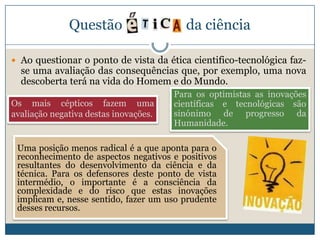 Questão                    da ciência

 Ao questionar o ponto de vista da ética cientifico-tecnológica faz-
  se uma avaliação das consequências que, por exemplo, uma nova
  descoberta terá na vida do Homem e do Mundo.
                                       Para os optimistas as inovações
Os mais cépticos fazem uma             científicas e tecnológicas são
avaliação negativa destas inovações.   sinónimo de progresso da
                                       Humanidade.

 Uma posição menos radical é a que aponta para o
 reconhecimento de aspectos negativos e positivos
 resultantes do desenvolvimento da ciência e da
 técnica. Para os defensores deste ponto de vista
 intermédio, o importante é a consciência da
 complexidade e do risco que estas inovações
 implicam e, nesse sentido, fazer um uso prudente
 desses recursos.
 