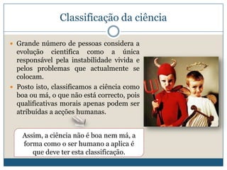 Classificação da ciência

 Grande número de pessoas considera a
  evolução cientifica como a única
  responsável pela instabilidade vivida e
  pelos problemas que actualmente se
  colocam.
 Posto isto, classificamos a ciência como
  boa ou má, o que não está correcto, pois
  qualificativas morais apenas podem ser
  atribuídas a acções humanas.


    Assim, a ciência não é boa nem má, a
    forma como o ser humano a aplica é
       que deve ter esta classificação.
 