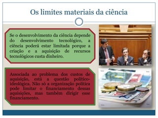 Os limites materiais da ciência


Se o desenvolvimento da ciência depende
do desenvolvimento tecnológico, a
ciência poderá estar limitada porque a
criação e a aquisição de recursos
tecnológicos custa dinheiro.



Associada ao problema dos custos de
aquisição, está a questão político-
ideológica. Não só a organização política
pode limitar o financiamento dessas
aquisições, mas também dirigir esse
financiamento.
 