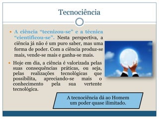 Tecnociência

 A ciência “tecnizou-se” e a técnica
  “cientificou-se”. Nesta perspectiva, a
  ciência já não é um puro saber, mas uma
  forma de poder. Com a ciência produz-se
  mais, vende-se mais e ganha-se mais.
 Hoje em dia, a ciência é valorizada pelas
  suas consequências práticas, ou seja,
  pelas realizações tecnológicas que
  possibilita, apreciando-se   mais    o
  conhecimento    pela   sua    vertente
  tecnológica.
                          A tecnociência dá ao Homem
                           um poder quase ilimitado.
 