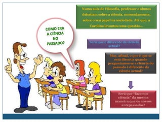 Numa aula de Filosofia, professor e alunos
debatiam sobre a ciência, nomeadamente,
sobre o seu papel na sociedade. Até que, a
    Carolina levantou uma questão…




    Será que é diferente da ciência
                actual?


                Mas, afinal, o que é que se
                   está discutir quando
               perguntamos se a ciência do
                  passado é diferente da
                      ciência actual?




                     Será que “fazemos
                     ciência” da mesma
                    maneira que os nossos
                       antepassados?
 